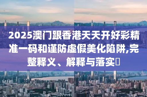 2025澳門跟香港天天開好彩精準(zhǔn)一碼和謹(jǐn)防虛假美化陷阱,完整釋義、解釋與落實?