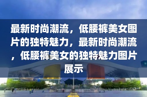 最新時(shí)尚潮流，低腰褲美女圖片的獨(dú)特魅力，最新時(shí)尚潮流，低腰褲美女的獨(dú)特魅力圖片展示