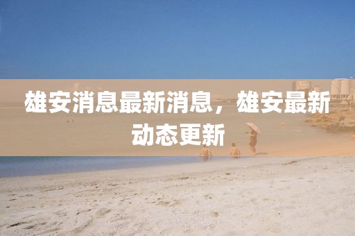 雄安消息最新消息，雄安最新動(dòng)態(tài)更新