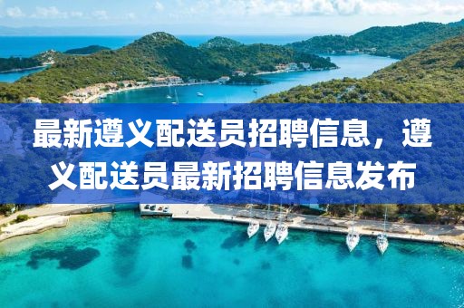 最新遵義配送員招聘信息，遵義配送員最新招聘信息發(fā)布