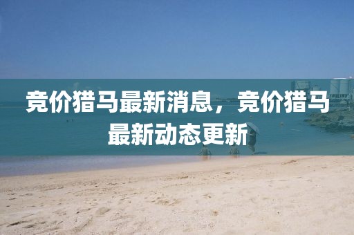 競(jìng)價(jià)獵馬最新消息，競(jìng)價(jià)獵馬最新動(dòng)態(tài)更新
