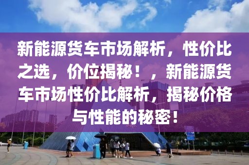新能源貨車市場解析，性價(jià)比之選，價(jià)位揭秘！，新能源貨車市場性價(jià)比解析，揭秘價(jià)格與性能的秘密！