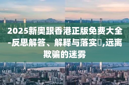 2025新奧跟香港正版免費(fèi)大全-反思解答、解釋與落實(shí)?,遠(yuǎn)離欺騙的迷霧