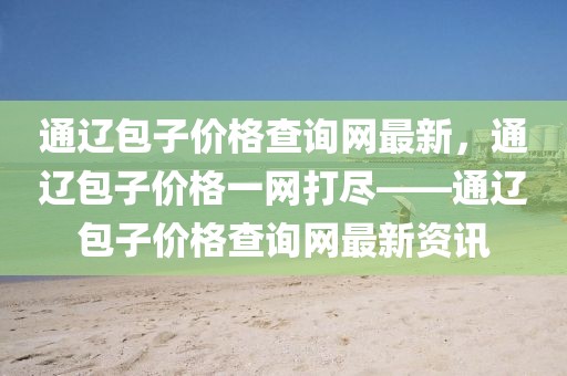 通遼包子價(jià)格查詢網(wǎng)最新，通遼包子價(jià)格一網(wǎng)打盡——通遼包子價(jià)格查詢網(wǎng)最新資訊