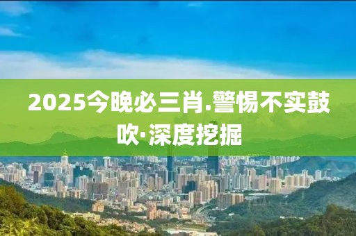 2025今晚必三肖.警惕不實(shí)鼓吹·深度挖掘