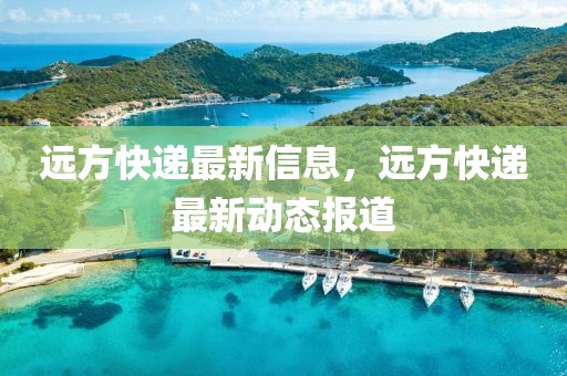 遠(yuǎn)方快遞最新信息，遠(yuǎn)方快遞最新動(dòng)態(tài)報(bào)道