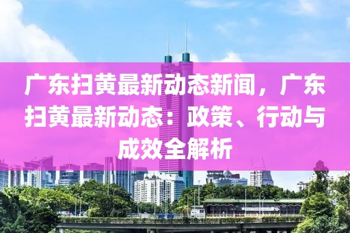 廣東掃黃最新動態(tài)新聞，廣東掃黃最新動態(tài)：政策、行動與成效全解析