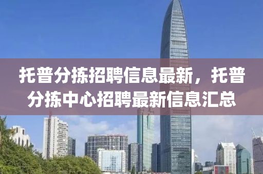 托普分揀招聘信息最新，托普分揀中心招聘最新信息匯總