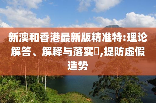 新澳和香港最新版精準(zhǔn)特:理論解答、解釋與落實?,提防虛假造勢