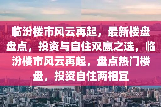臨汾樓市風(fēng)云再起，最新樓盤盤點(diǎn)，投資與自住雙贏之選，臨汾樓市風(fēng)云再起，盤點(diǎn)熱門樓盤，投資自住兩相宜