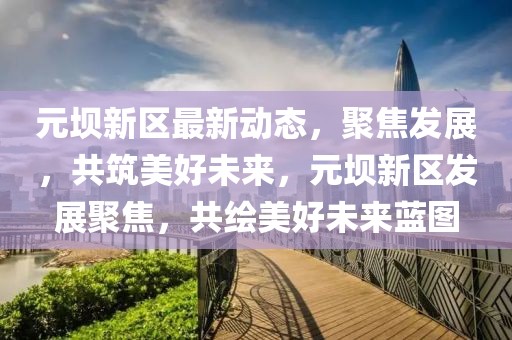元壩新區(qū)最新動態(tài)，聚焦發(fā)展，共筑美好未來，元壩新區(qū)發(fā)展聚焦，共繪美好未來藍圖