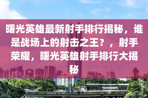 曙光英雄最新射手排行揭秘，誰(shuí)是戰(zhàn)場(chǎng)上的射擊之王？，射手榮耀，曙光英雄射手排行大揭秘