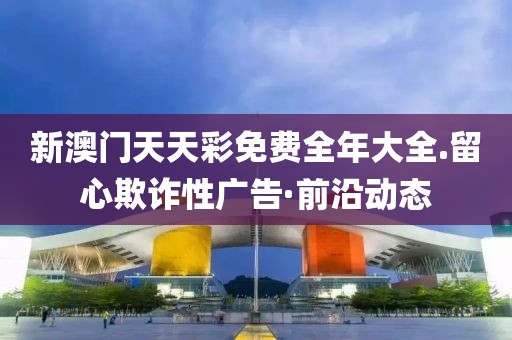 新澳門天天彩免費全年大全.留心欺詐性廣告·前沿動態(tài)