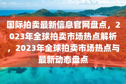 國際拍賣最新信息官網(wǎng)盤點，2023年全球拍賣市場熱點解析，2023年全球拍賣市場熱點與最新動態(tài)盤點
