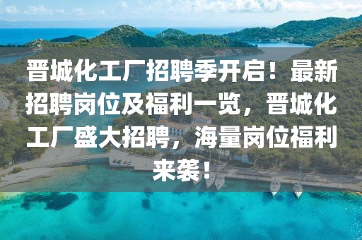晉城化工廠招聘季開啟！最新招聘崗位及福利一覽，晉城化工廠盛大招聘，海量崗位福利來襲！