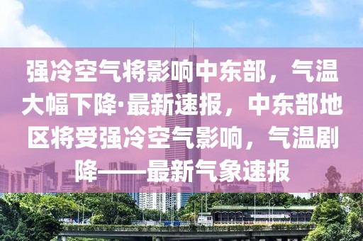 強(qiáng)冷空氣將影響中東部，氣溫大幅下降·最新速報(bào)，中東部地區(qū)將受強(qiáng)冷空氣影響，氣溫劇降——最新氣象速報(bào)