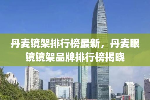 丹麥鏡架排行榜最新，丹麥眼鏡鏡架品牌排行榜揭曉