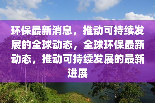 環(huán)保最新消息，推動可持續(xù)發(fā)展的全球動態(tài)，全球環(huán)保最新動態(tài)，推動可持續(xù)發(fā)展的最新進展