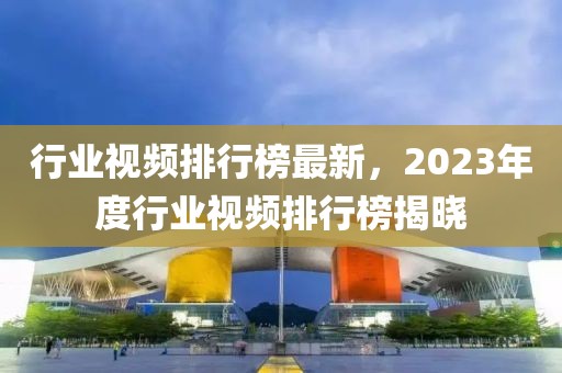 行業(yè)視頻排行榜最新，2023年度行業(yè)視頻排行榜揭曉