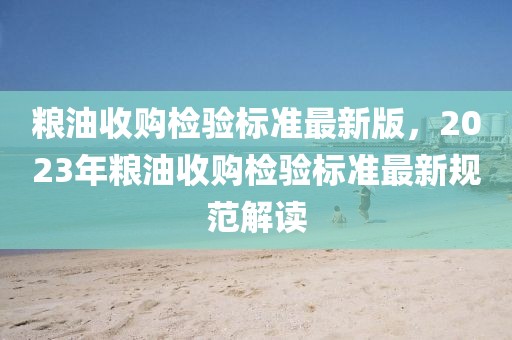糧油收購檢驗(yàn)標(biāo)準(zhǔn)最新版，2023年糧油收購檢驗(yàn)標(biāo)準(zhǔn)最新規(guī)范解讀