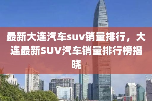最新大連汽車suv銷量排行，大連最新SUV汽車銷量排行榜揭曉