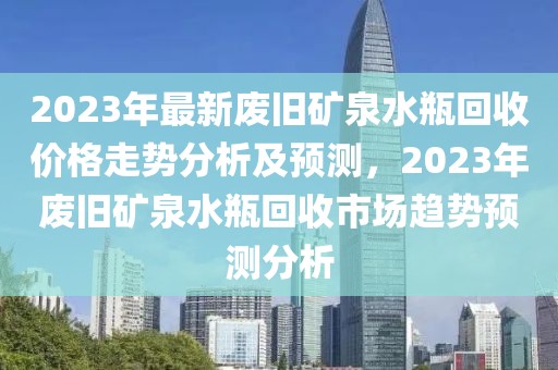 2023年最新廢舊礦泉水瓶回收價(jià)格走勢分析及預(yù)測，2023年廢舊礦泉水瓶回收市場趨勢預(yù)測分析