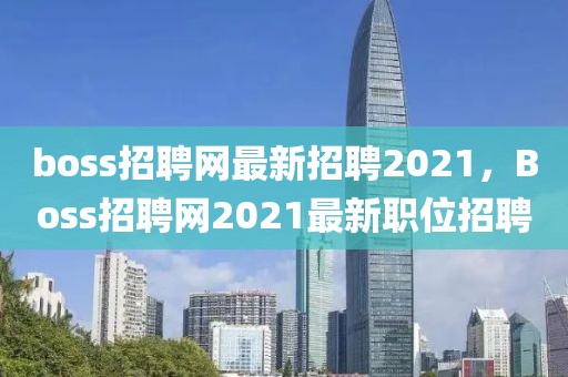 boss招聘網(wǎng)最新招聘2021，Boss招聘網(wǎng)2021最新職位招聘