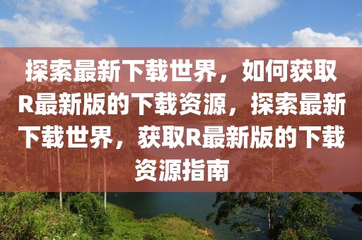探索最新下載世界，如何獲取R最新版的下載資源，探索最新下載世界，獲取R最新版的下載資源指南
