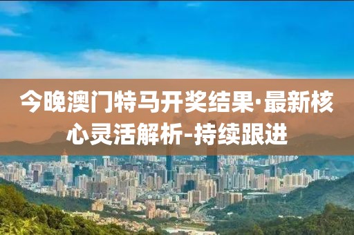 今晚澳門(mén)特馬開(kāi)獎(jiǎng)結(jié)果·最新核心靈活解析-持續(xù)跟進(jìn)