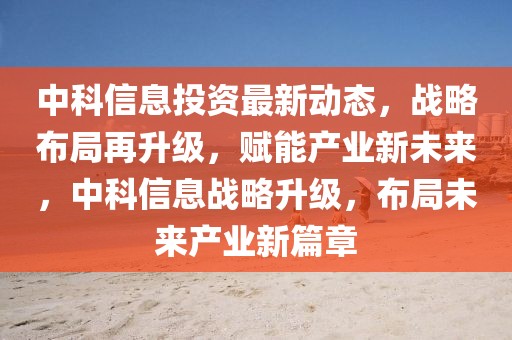 中科信息投資最新動(dòng)態(tài)，戰(zhàn)略布局再升級，賦能產(chǎn)業(yè)新未來，中科信息戰(zhàn)略升級，布局未來產(chǎn)業(yè)新篇章