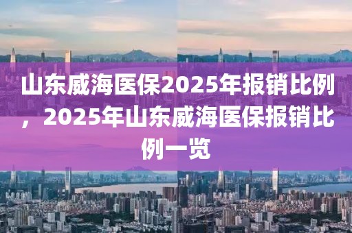 山東威海醫(yī)保2025年報(bào)銷(xiāo)比例，2025年山東威海醫(yī)保報(bào)銷(xiāo)比例一覽