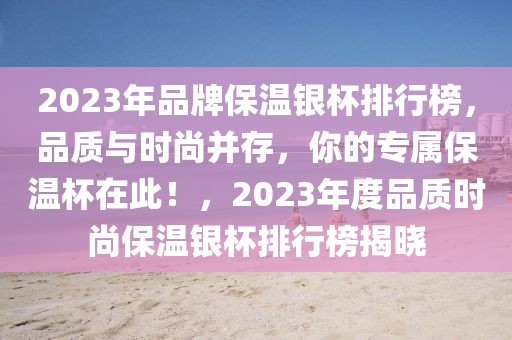 2023年品牌保溫銀杯排行榜，品質(zhì)與時(shí)尚并存，你的專屬保溫杯在此！，2023年度品質(zhì)時(shí)尚保溫銀杯排行榜揭曉