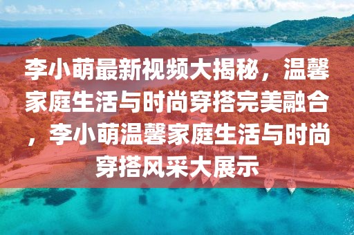 李小萌最新視頻大揭秘，溫馨家庭生活與時尚穿搭完美融合，李小萌溫馨家庭生活與時尚穿搭風(fēng)采大展示