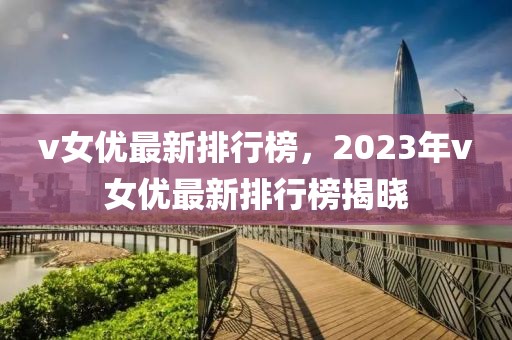 v女優(yōu)最新排行榜，2023年v女優(yōu)最新排行榜揭曉