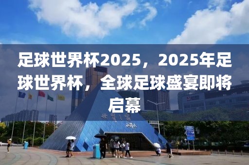 足球世界杯2025，2025年足球世界杯，全球足球盛宴即將啟幕