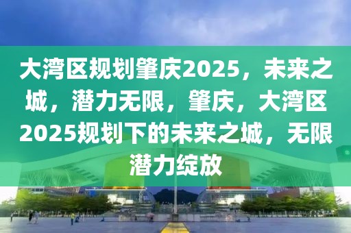 大灣區(qū)規(guī)劃肇慶2025，未來之城，潛力無限，肇慶，大灣區(qū)2025規(guī)劃下的未來之城，無限潛力綻放