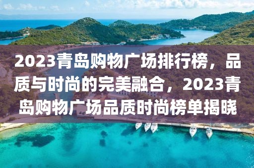 2023青島購(gòu)物廣場(chǎng)排行榜，品質(zhì)與時(shí)尚的完美融合，2023青島購(gòu)物廣場(chǎng)品質(zhì)時(shí)尚榜單揭曉