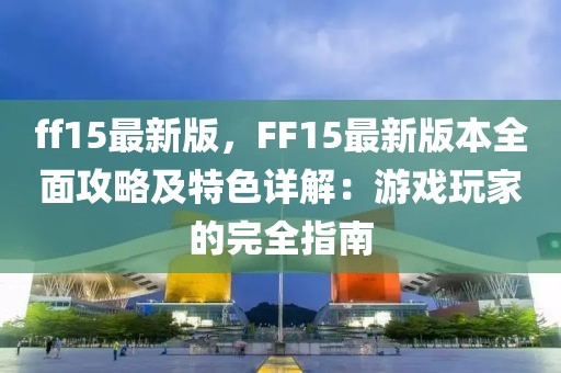 ff15最新版，F(xiàn)F15最新版本全面攻略及特色詳解：游戲玩家的完全指南