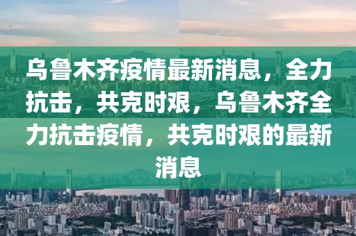 烏魯木齊疫情最新消息，全力抗擊，共克時(shí)艱，烏魯木齊全力抗擊疫情，共克時(shí)艱的最新消息