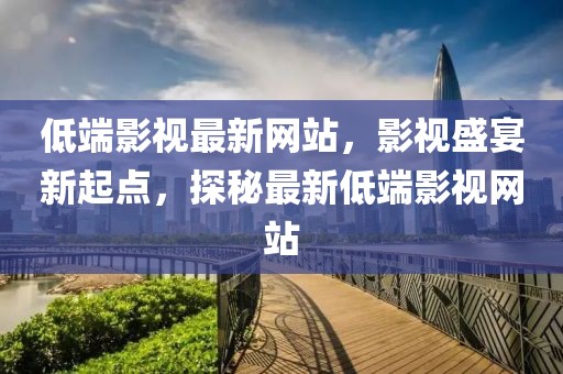低端影視最新網(wǎng)站，影視盛宴新起點(diǎn)，探秘最新低端影視網(wǎng)站