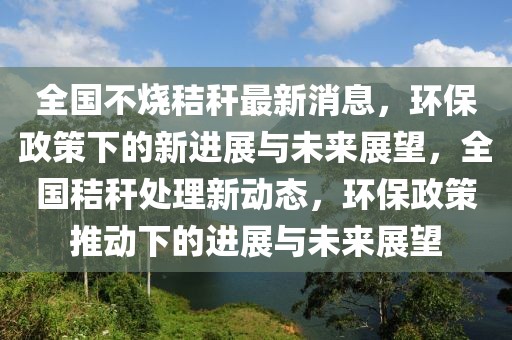 全國不燒秸稈最新消息，環(huán)保政策下的新進(jìn)展與未來展望，全國秸稈處理新動(dòng)態(tài)，環(huán)保政策推動(dòng)下的進(jìn)展與未來展望