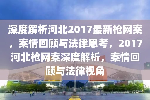 深度解析河北2017最新槍網(wǎng)案，案情回顧與法律思考，2017河北槍網(wǎng)案深度解析，案情回顧與法律視角