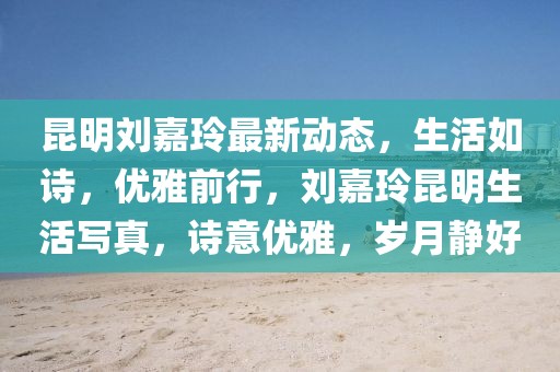 昆明劉嘉玲最新動態(tài)，生活如詩，優(yōu)雅前行，劉嘉玲昆明生活寫真，詩意優(yōu)雅，歲月靜好