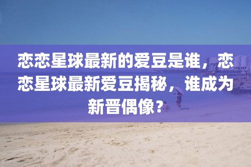 戀戀星球最新的愛豆是誰，戀戀星球最新愛豆揭秘，誰成為新晉偶像？