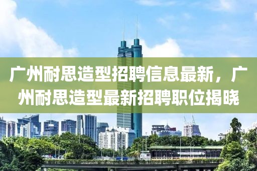 廣州耐思造型招聘信息最新，廣州耐思造型最新招聘職位揭曉