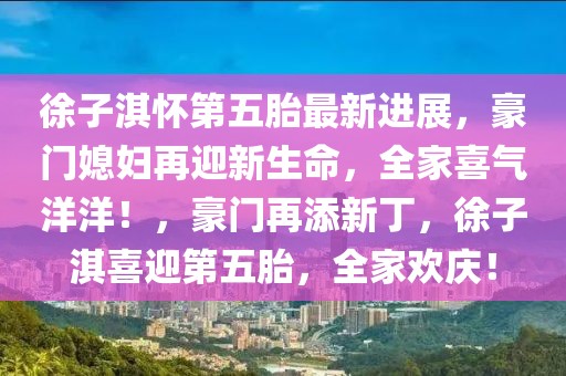 徐子淇懷第五胎最新進(jìn)展，豪門媳婦再迎新生命，全家喜氣洋洋！，豪門再添新丁，徐子淇喜迎第五胎，全家歡慶！