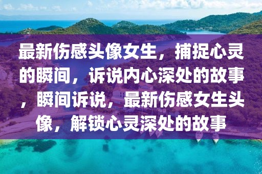 最新傷感頭像女生，捕捉心靈的瞬間，訴說內(nèi)心深處的故事，瞬間訴說，最新傷感女生頭像，解鎖心靈深處的故事