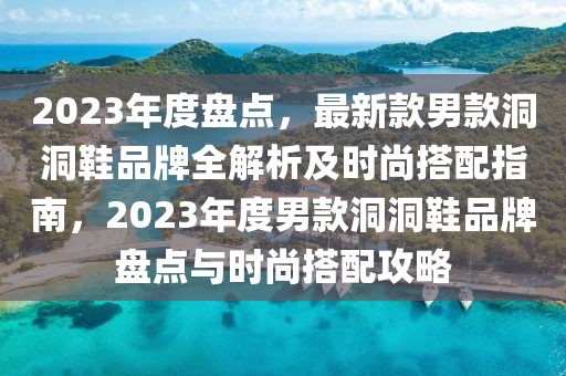 2023年度盤點，最新款男款洞洞鞋品牌全解析及時尚搭配指南，2023年度男款洞洞鞋品牌盤點與時尚搭配攻略