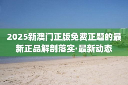 2025新澳門正版免費(fèi)正題的最新正品解剖落實(shí)·最新動(dòng)態(tài)