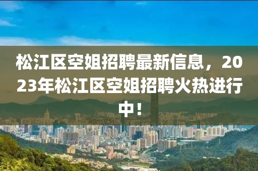 松江區(qū)空姐招聘最新信息，2023年松江區(qū)空姐招聘火熱進(jìn)行中！